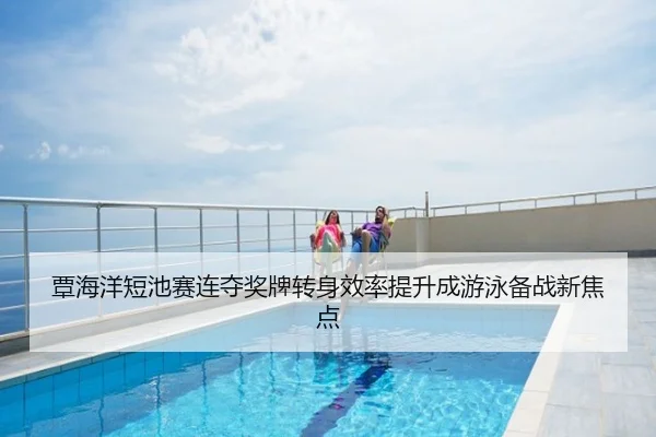 覃海洋短池赛连夺奖牌转身效率提升成游泳备战新焦点