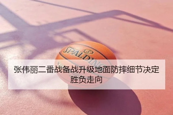 张伟丽二番战备战升级地面防摔细节决定胜负走向