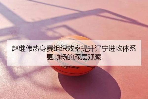 赵继伟热身赛组织效率提升辽宁进攻体系更顺畅的深层观察